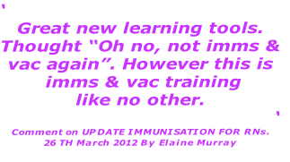 ‘
Great new learning tools. 
Thought “Oh no, not imms &
vac again”. However this is
 imms & vac training 
like no other. 
‘
Comment on UPDATE IMMUNISATION FOR RNs.
26 TH March 2012 By Elaine Murray
